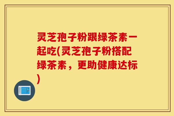 灵芝孢子粉跟绿茶素一起吃(灵芝孢子粉搭配绿茶素，更助健康达标)
