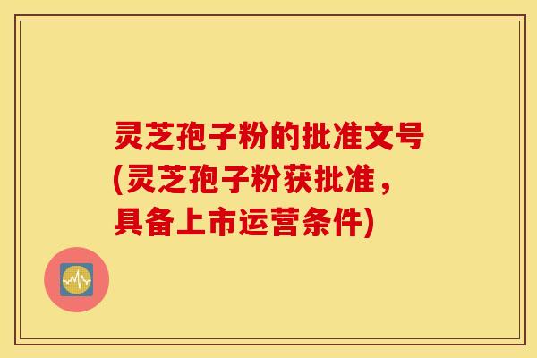 灵芝孢子粉的批准文号(灵芝孢子粉获批准，具备上市运营条件)