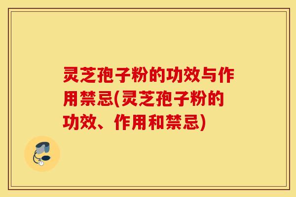 灵芝孢子粉的功效与作用禁忌(灵芝孢子粉的功效、作用和禁忌)