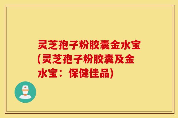 灵芝孢子粉胶囊金水宝(灵芝孢子粉胶囊及金水宝：保健佳品)