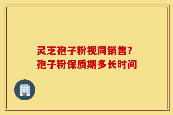 灵芝孢子粉视同销售？孢子粉保质期多长时间