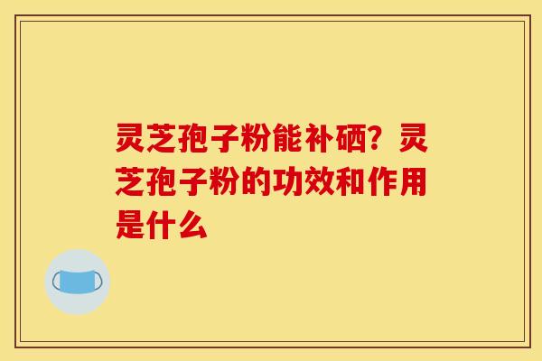 灵芝孢子粉能补硒？灵芝孢子粉的功效和作用是什么