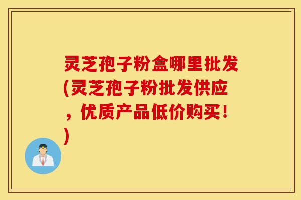 灵芝孢子粉盒哪里批发(灵芝孢子粉批发供应，优质产品低价购买！)