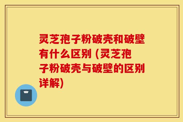 灵芝孢子粉破壳和破壁有什么区别 (灵芝孢子粉破壳与破壁的区别详解)