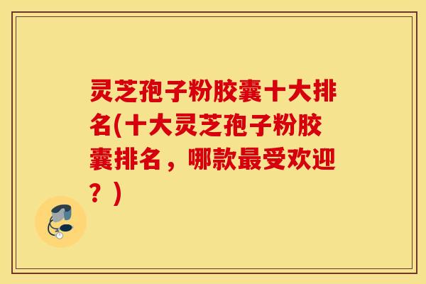 灵芝孢子粉胶囊十大排名(十大灵芝孢子粉胶囊排名，哪款最受欢迎？)