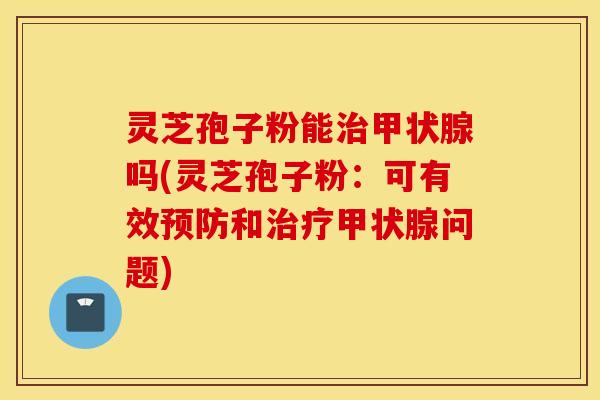 灵芝孢子粉能治甲状腺吗(灵芝孢子粉：可有效预防和治疗甲状腺问题)