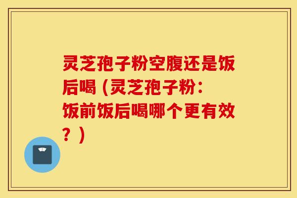 灵芝孢子粉空腹还是饭后喝 (灵芝孢子粉：饭前饭后喝哪个更有效？)