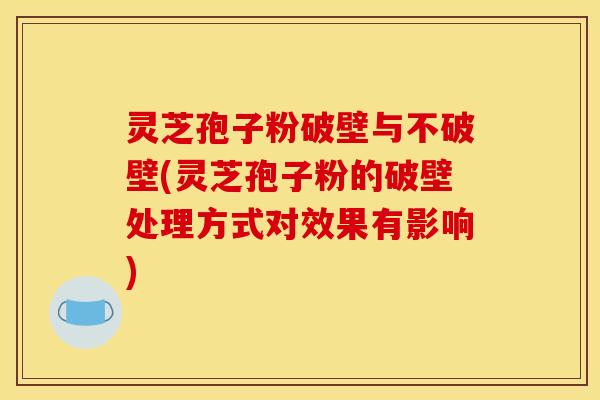灵芝孢子粉破壁与不破壁(灵芝孢子粉的破壁处理方式对效果有影响)