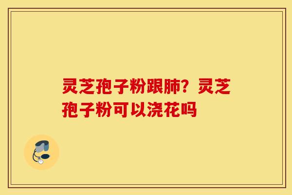 灵芝孢子粉跟肺？灵芝孢子粉可以浇花吗
