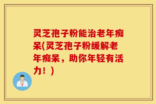 灵芝孢子粉能治老年痴呆(灵芝孢子粉缓解老年痴呆，助你年轻有活力！)