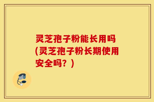 灵芝孢子粉能长用吗 (灵芝孢子粉长期使用安全吗？)