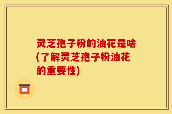 灵芝孢子粉的油花是啥(了解灵芝孢子粉油花的重要性)