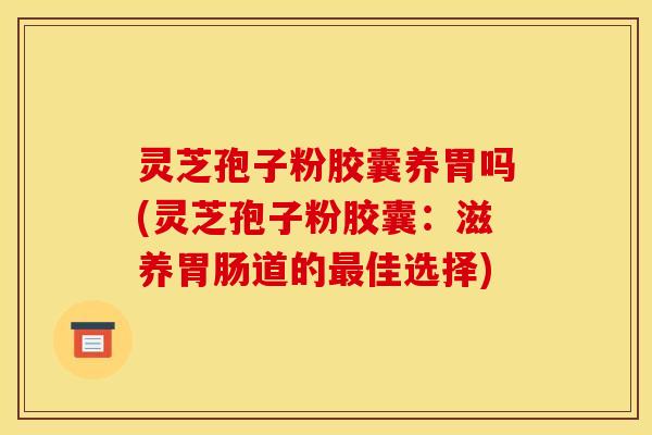 灵芝孢子粉胶囊养胃吗(灵芝孢子粉胶囊：滋养胃肠道的最佳选择)