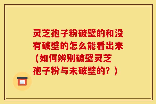 灵芝孢子粉破壁的和没有破壁的怎么能看出来 (如何辨别破壁灵芝孢子粉与未破壁的？)