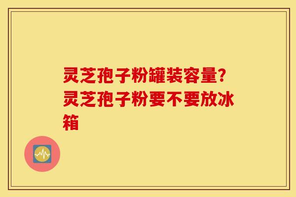 灵芝孢子粉罐装容量？灵芝孢子粉要不要放冰箱