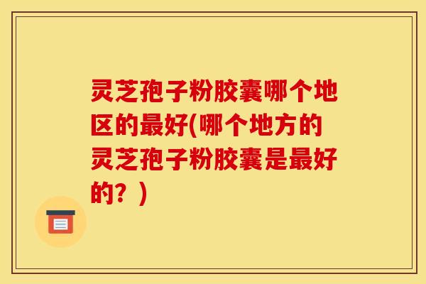 灵芝孢子粉胶囊哪个地区的最好(哪个地方的灵芝孢子粉胶囊是最好的？)