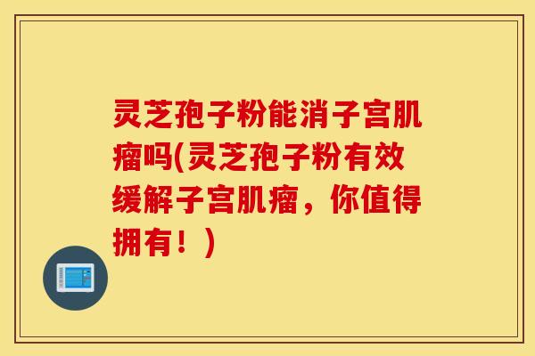灵芝孢子粉能消子宫肌瘤吗(灵芝孢子粉有效缓解子宫肌瘤，你值得拥有！)