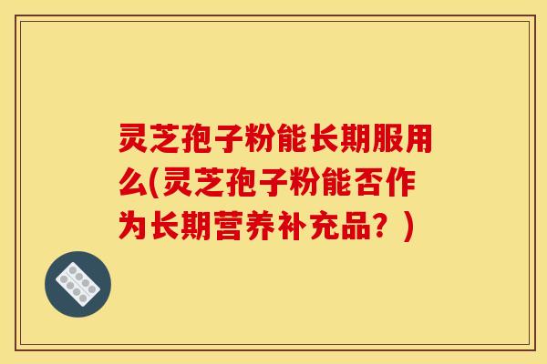 灵芝孢子粉能长期服用么(灵芝孢子粉能否作为长期营养补充品？)