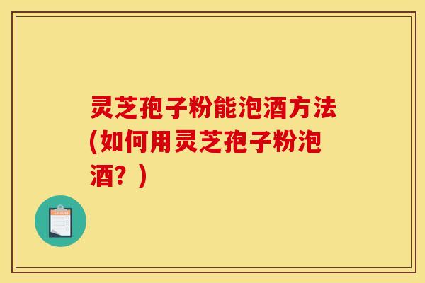 灵芝孢子粉能泡酒方法(如何用灵芝孢子粉泡酒？)