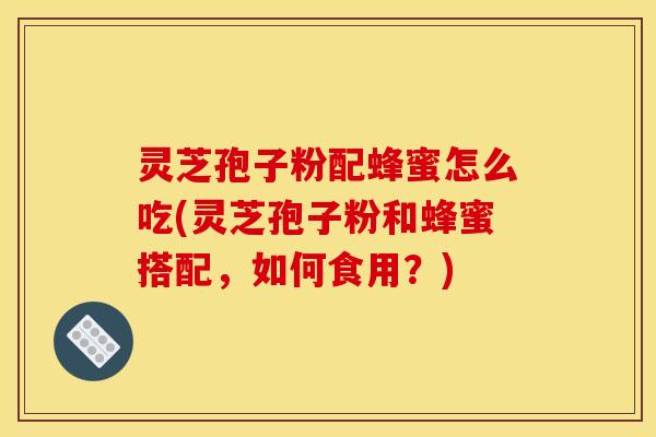 灵芝孢子粉配蜂蜜怎么吃(灵芝孢子粉和蜂蜜搭配，如何食用？)