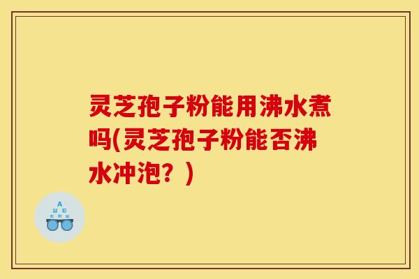 灵芝孢子粉能用沸水煮吗(灵芝孢子粉能否沸水冲泡？)