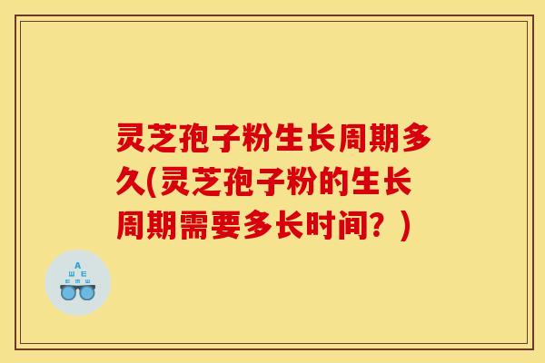 灵芝孢子粉生长周期多久(灵芝孢子粉的生长周期需要多长时间？)