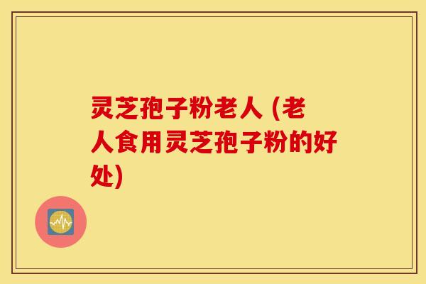 灵芝孢子粉老人 (老人食用灵芝孢子粉的好处)
