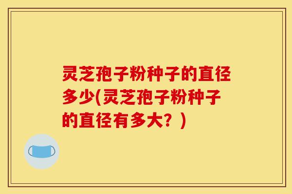 灵芝孢子粉种子的直径多少(灵芝孢子粉种子的直径有多大？)