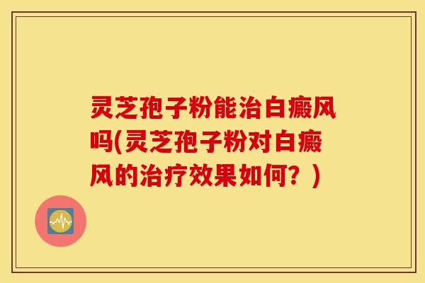灵芝孢子粉能治白癜风吗(灵芝孢子粉对白癜风的治疗效果如何？)