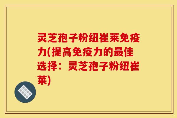 灵芝孢子粉纽崔莱免疫力(提高免疫力的最佳选择：灵芝孢子粉纽崔莱)