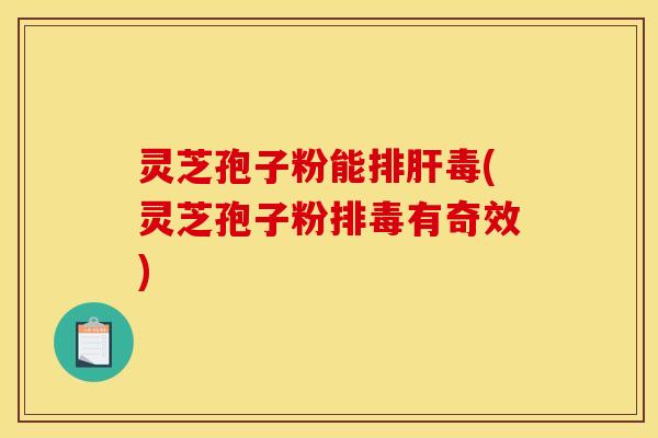 灵芝孢子粉能排肝毒(灵芝孢子粉排毒有奇效)