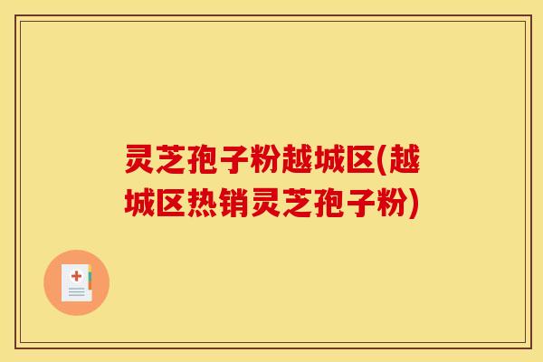 灵芝孢子粉越城区(越城区热销灵芝孢子粉)