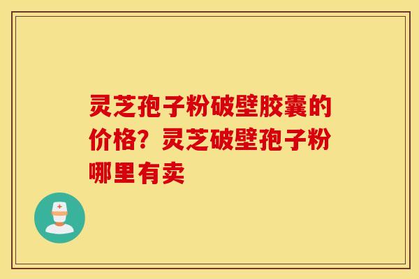 灵芝孢子粉破壁胶囊的价格？灵芝破壁孢子粉哪里有卖