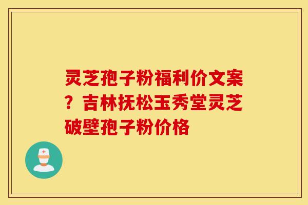 灵芝孢子粉福利价文案？吉林抚松玉秀堂灵芝破壁孢子粉价格