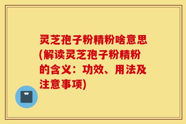 灵芝孢子粉精粉啥意思(解读灵芝孢子粉精粉的含义：功效、用法及注意事项)