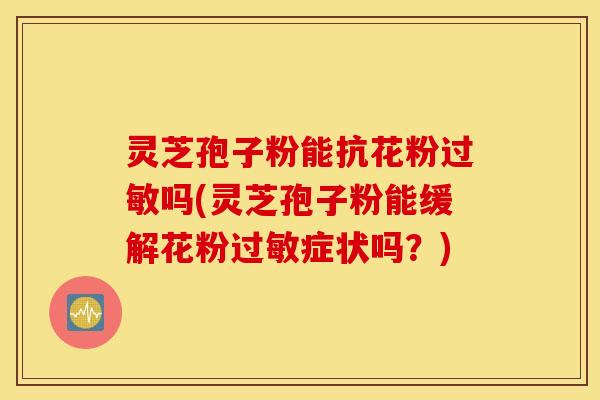 灵芝孢子粉能抗花粉过敏吗(灵芝孢子粉能缓解花粉过敏症状吗？)