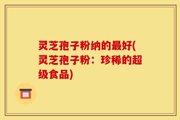 灵芝孢子粉纳的最好(灵芝孢子粉：珍稀的超级食品)