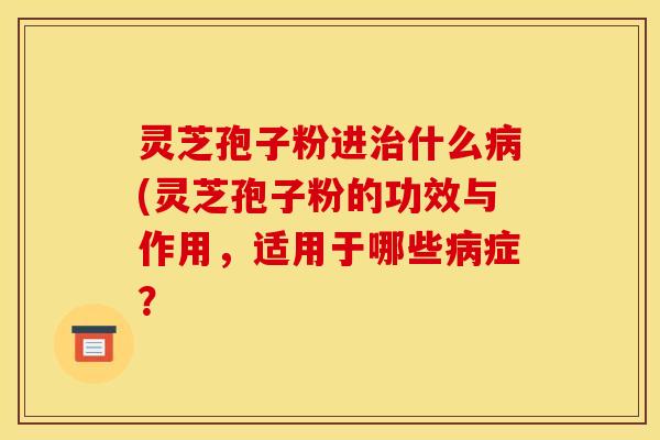 灵芝孢子粉进治什么病(灵芝孢子粉的功效与作用，适用于哪些病症？