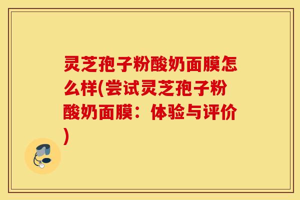灵芝孢子粉酸奶面膜怎么样(尝试灵芝孢子粉酸奶面膜：体验与评价)