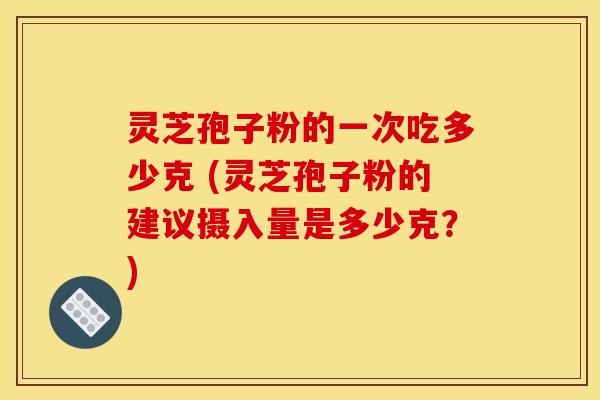 灵芝孢子粉的一次吃多少克 (灵芝孢子粉的建议摄入量是多少克？)