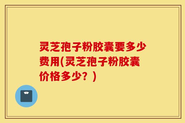 灵芝孢子粉胶囊要多少费用(灵芝孢子粉胶囊价格多少？)