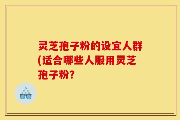 灵芝孢子粉的设宜人群(适合哪些人服用灵芝孢子粉？