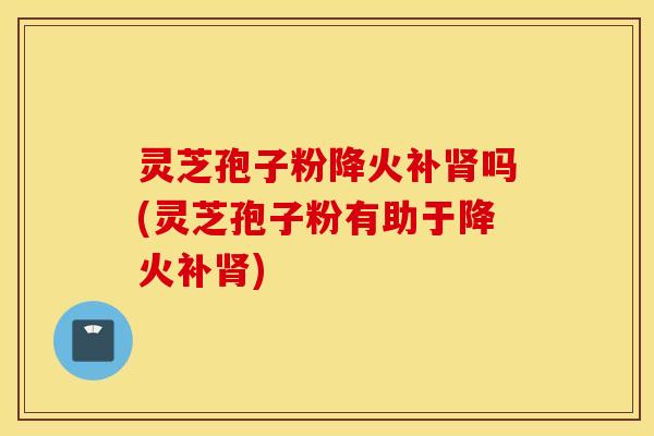 灵芝孢子粉降火补肾吗(灵芝孢子粉有助于降火补肾)