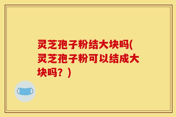 灵芝孢子粉结大块吗(灵芝孢子粉可以结成大块吗？)