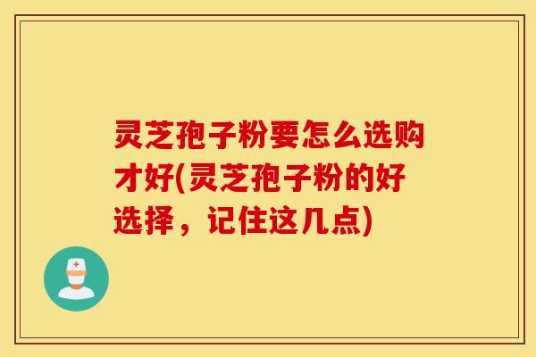 灵芝孢子粉要怎么选购才好(灵芝孢子粉的好选择，记住这几点)