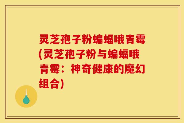 灵芝孢子粉蝙蝠哦青霉(灵芝孢子粉与蝙蝠哦青霉：神奇健康的魔幻组合)