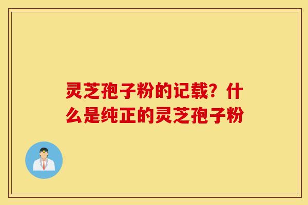 灵芝孢子粉的记载？什么是纯正的灵芝孢子粉