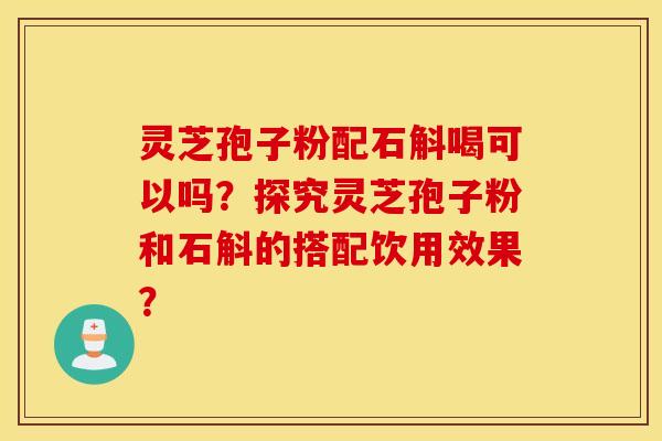 灵芝孢子粉配石斛喝可以吗？探究灵芝孢子粉和石斛的搭配饮用效果？