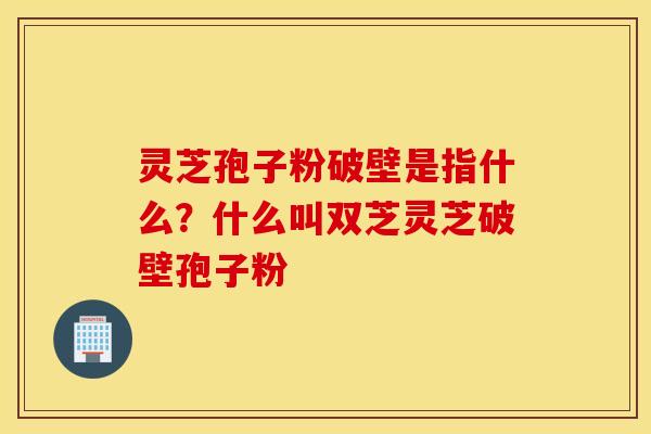 灵芝孢子粉破壁是指什么？什么叫双芝灵芝破壁孢子粉