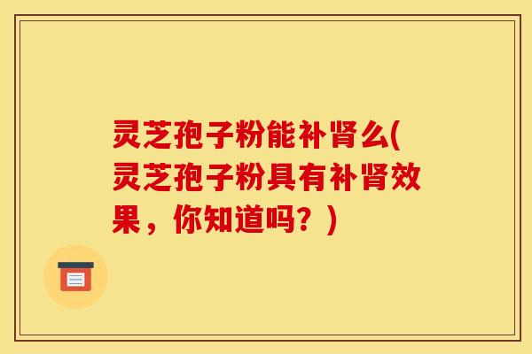 灵芝孢子粉能补肾么(灵芝孢子粉具有补肾效果，你知道吗？)